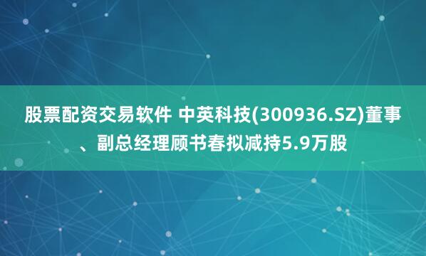 股票配资交易软件 中英科技(300936.SZ)董事、副总经理顾书春拟减持5.9万股
