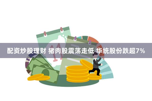 配资炒股理财 猪肉股震荡走低 华统股份跌超7%