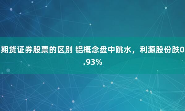 期货证券股票的区别 铝概念盘中跳水，利源股份跌0.93%