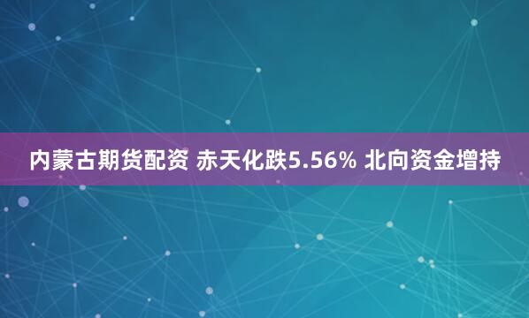 内蒙古期货配资 赤天化跌5.56% 北向资金增持