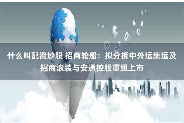 什么叫配资炒股 招商轮船：拟分拆中外运集运及招商滚装与安通控股重组上市