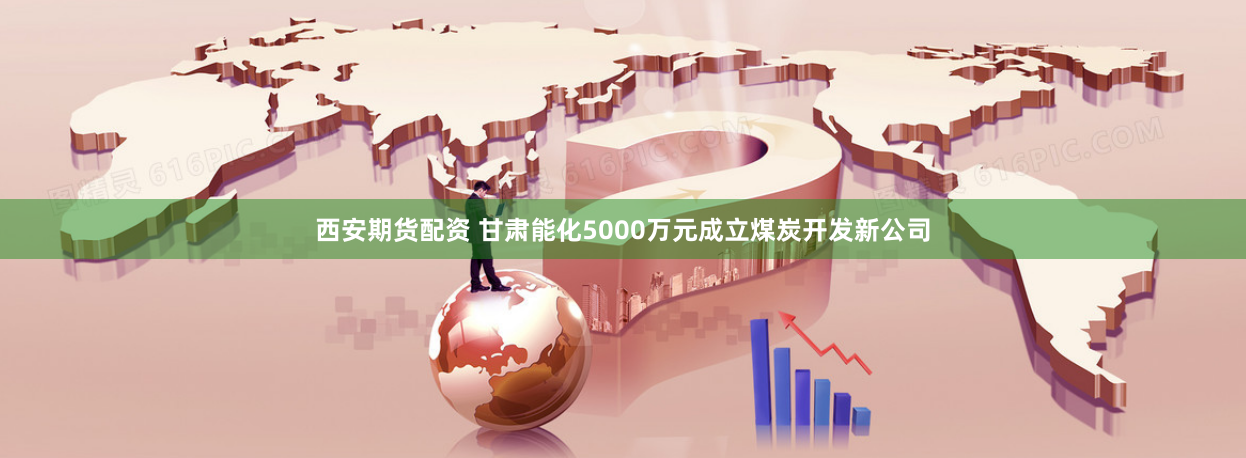 西安期货配资 甘肃能化5000万元成立煤炭开发新公司