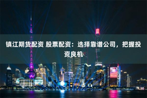 镇江期货配资 股票配资：选择靠谱公司，把握投资良机