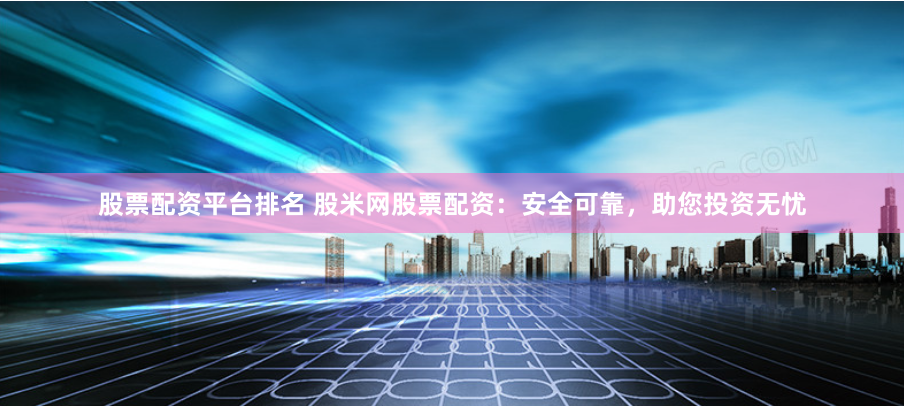 股票配资平台排名 股米网股票配资：安全可靠，助您投资无忧