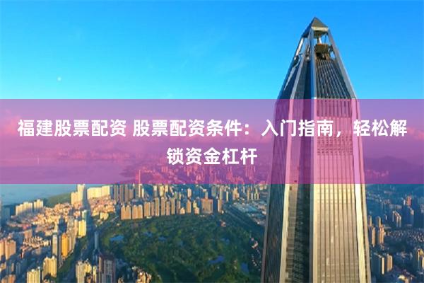 福建股票配资 股票配资条件：入门指南，轻松解锁资金杠杆