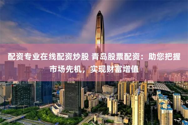 配资专业在线配资炒股 青岛股票配资：助您把握市场先机，实现财富增值