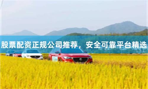 股票配资正规公司推荐，安全可靠平台精选